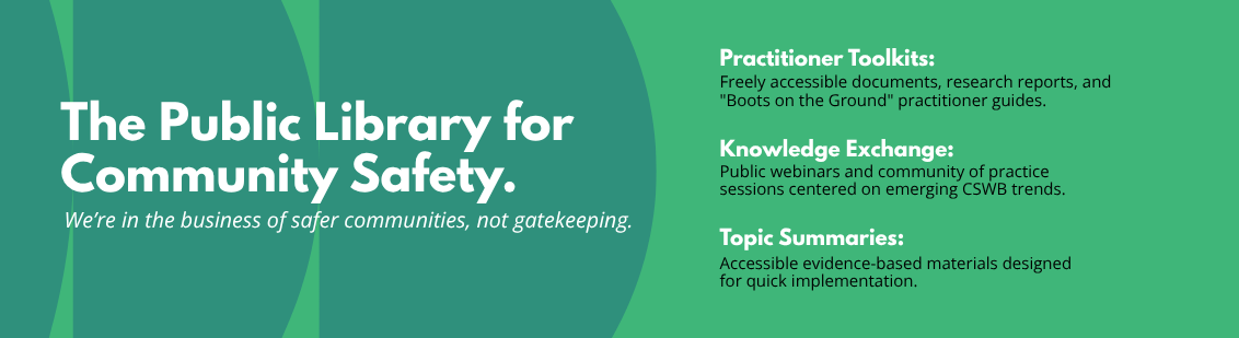 The public library for community safety. We're in the business of safer communities, not gatekeeping. - Practitioner toolkits: freely accessible documents, research reports, and "boots on the ground" practitioner guides. - Knowledge exchange: public webinars and community of practice sessions on emerging CSWB trends. - Topic summaries: Accessible evidence-based materials designed for quick implementation.