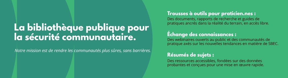 La bibliothèque publique pour la sécurité communautaire. Notre mission est de rendre les communautés plus sûres, sans barrières. - Trousses à outils pour praticien.nes : des documents, rapports de recherche et guides de pratiques ancrés dans la réalité du terrain, en accès libre. - Échange des connaissances: des webinaires ouverts au public et des communautés de pratique axés sur les nouvelles tendances en matière de SBEC. - Résumés de sujets: des ressources accessibles, fondées sur des données probantes et conçues pour une mise en oeuvre rapide.